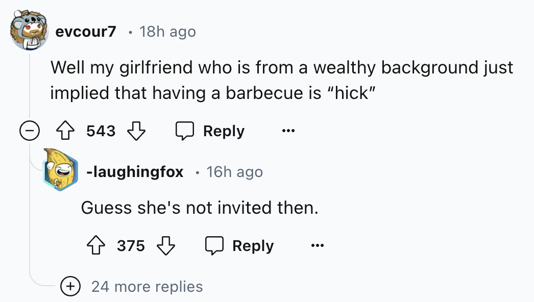 number - evcour7 18h ago Well my girlfriend who is from a wealthy background just implied that having a barbecue is "hick" 543 laughingfox 16h ago Guess she's not invited then. 375 24 more replies